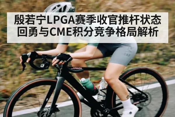 殷若宁LPGA赛季收官推杆状态回勇与CME积分竞争格局解析