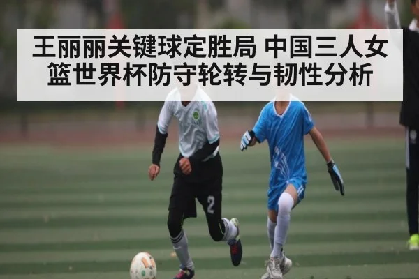 王丽丽关键球定胜局 中国三人女篮世界杯防守轮转与韧性分析