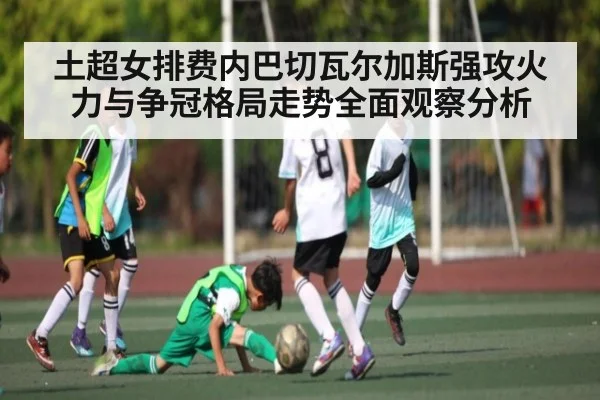 土超女排费内巴切瓦尔加斯强攻火力与争冠格局走势全面观察分析