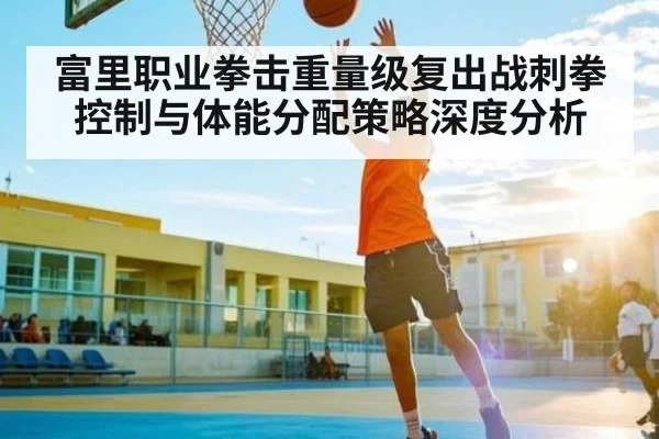 富里职业拳击重量级复出战刺拳控制与体能分配策略深度分析